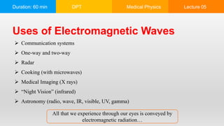 Duration: 60 min DPT Medical Physics Lecture 05
Uses of Electromagnetic Waves
 Communication systems
 One-way and two-way
 Radar
 Cooking (with microwaves)
 Medical Imaging (X rays)
 “Night Vision” (infrared)
 Astronomy (radio, wave, IR, visible, UV, gamma)
All that we experience through our eyes is conveyed by
electromagnetic radiation…
 