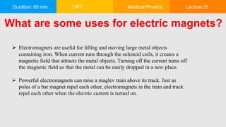Duration: 60 min DPT Medical Physics Lecture 05
What are some uses for electric magnets?
 Electromagnets are useful for lifting and moving large metal objects
containing iron. When current runs through the solenoid coils, it creates a
magnetic field that attracts the metal objects. Turning off the current turns off
the magnetic field so that the metal can be easily dropped in a new place.
 Powerful electromagnets can raise a maglev train above its track. Just as
poles of a bar magnet repel each other, electromagnets in the train and track
repel each other when the electric current is turned on.
 