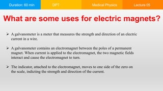 Duration: 60 min DPT Medical Physics Lecture 05
What are some uses for electric magnets?
 A galvanometer is a meter that measures the strength and direction of an electric
current in a wire.
 A galvanometer contains an electromagnet between the poles of a permanent
magnet. When current is applied to the electromagnet, the two magnetic fields
interact and cause the electromagnet to turn.
 The indicator, attached to the electromagnet, moves to one side of the zero on
the scale, indicting the strength and direction of the current.
 
