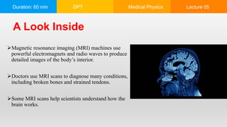 Duration: 60 min DPT Medical Physics Lecture 05
Magnetic resonance imaging (MRI) machines use
powerful electromagnets and radio waves to produce
detailed images of the body’s interior.
Doctors use MRI scans to diagnose many conditions,
including broken bones and strained tendons.
Some MRI scans help scientists understand how the
brain works.
A Look Inside
 