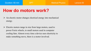 Duration: 60 min DPT Medical Physics Lecture 05
How do motors work?
 An electric motor changes electrical energy into mechanical
energy.
 Electric motors range in size from large motors, used to
power Ferris wheels, to small motors used in computer
cooling fans. Almost every time a device uses electricity to
make something move, there is a motor involved.
 