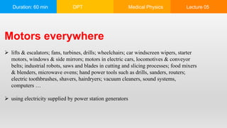 Duration: 60 min DPT Medical Physics Lecture 05
Motors everywhere
 lifts & escalators; fans, turbines, drills; wheelchairs; car windscreen wipers, starter
motors, windows & side mirrors; motors in electric cars, locomotives & conveyor
belts; industrial robots, saws and blades in cutting and slicing processes; food mixers
& blenders, microwave ovens; hand power tools such as drills, sanders, routers;
electric toothbrushes, shavers, hairdryers; vacuum cleaners, sound systems,
computers …
 using electricity supplied by power station generators
 