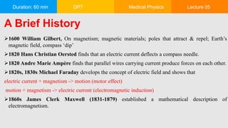 Duration: 60 min DPT Medical Physics Lecture 05
A Brief History
1600 William Gilbert, On magnetism; magnetic materials; poles that attract & repel; Earth’s
magnetic field, compass ‘dip’
1820 Hans Christian Oersted finds that an electric current deflects a compass needle.
1820 Andre Marie Ampère finds that parallel wires carrying current produce forces on each other.
1820s, 1830s Michael Faraday develops the concept of electric field and shows that
electric current + magnetism -> motion (motor effect)
motion + magnetism -> electric current (electromagnetic induction)
1860s James Clerk Maxwell (1831-1879) established a mathematical description of
electromagnetism.
 