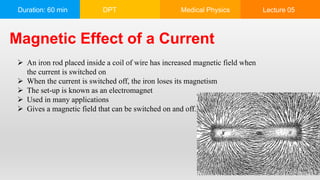 Duration: 60 min DPT Medical Physics Lecture 05
Magnetic Effect of a Current
 An iron rod placed inside a coil of wire has increased magnetic field when
the current is switched on
 When the current is switched off, the iron loses its magnetism
 The set-up is known as an electromagnet
 Used in many applications
 Gives a magnetic field that can be switched on and off. when desired
 