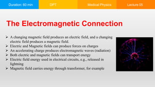 Duration: 60 min DPT Medical Physics Lecture 05
The Electromagnetic Connection
 A changing magnetic field produces an electric field, and a changing
electric field produces a magnetic field.
 Electric and Magnetic fields can produce forces on charges
 An accelerating charge produces electromagnetic waves (radiation)
 Both electric and magnetic fields can transport energy
 Electric field energy used in electrical circuits, e.g., released in
lightning
 Magnetic field carries energy through transformer, for example
 
