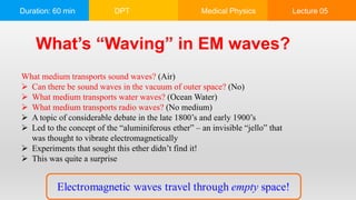 Duration: 60 min DPT Medical Physics Lecture 05
What’s “Waving” in EM waves?
What medium transports sound waves? (Air)
 Can there be sound waves in the vacuum of outer space? (No)
 What medium transports water waves? (Ocean Water)
 What medium transports radio waves? (No medium)
 A topic of considerable debate in the late 1800’s and early 1900’s
 Led to the concept of the “aluminiferous ether” – an invisible “jello” that
was thought to vibrate electromagnetically
 Experiments that sought this ether didn’t find it!
 This was quite a surprise
 