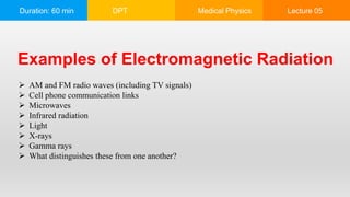 Duration: 60 min DPT Medical Physics Lecture 05
Examples of Electromagnetic Radiation
 AM and FM radio waves (including TV signals)
 Cell phone communication links
 Microwaves
 Infrared radiation
 Light
 X-rays
 Gamma rays
 What distinguishes these from one another?
 