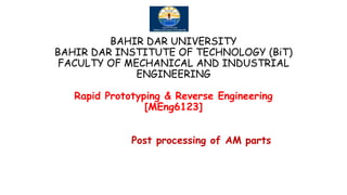 BAHIR DAR UNIVERSITY
BAHIR DAR INSTITUTE OF TECHNOLOGY (BiT)
FACULTY OF MECHANICAL AND INDUSTRIAL
ENGINEERING
Rapid Prototyping & Reverse Engineering
[MEng6123]
Post processing of AM parts
 