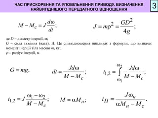 ЧАС ПРИСКОРЕННЯ ТА УПОВІЛЬНЕННЯ ПРИВОДУ. ВИЗНАЧЕННЯ
НАЙВИГІДНІШОГО ПЕРЕДАТНОГО ВІДНОШЕННЯ
3
;
с
d
М М J
dt

 
2
2
;
4
GD
J m
g
  
;
с
Jd
dt
М М



2
1
1,2 ;
с
Jd
t
М М






1 2
1,2 ;
с
t J
М М
  


.
н
П
н с
J
t
М М


 
.
G mg

де D – діаметр інерції, м;
G – сила тяжіння (вага), H. Це співвідношення випливає з формули, що визначає
момент інерції тіла масою m, кг;
 – радіус інерції, м.
;
н
М М
 
 