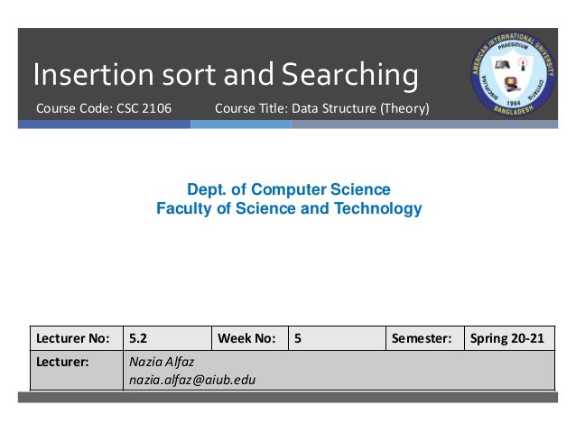 Insertion sort and Searching
Course Code: CSC 2106
Dept. of Computer Science
Faculty of Science and Technology
Lecturer No: 5.2 Week No: 5 Semester: Spring 20-21
Lecturer: Nazia Alfaz
nazia.alfaz@aiub.edu
Course Title: Data Structure (Theory)
 