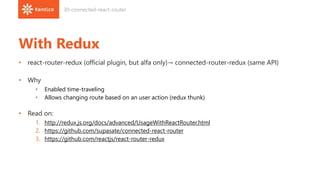 With Redux
• react-router-redux (official plugin, but alfa only)→ connected-router-redux (same API)
• Why
• Enabled time-traveling
• Allows changing route based on an user action (redux thunk)
• Read on:
1. http://redux.js.org/docs/advanced/UsageWithReactRouter.html
2. https://github.com/supasate/connected-react-router
3. https://github.com/reactjs/react-router-redux
30-connected-react-router
 