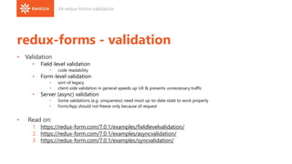 redux-forms - validation
• Validation
• Field-level validation
• code readability
• Form-level validation
• sort-of legacy
• client-side validation in general speeds up UX & prevents unnecessary traffic
• Server (async) validation
• Some validations (e.g. uniqueness) need most up-to-date state to work properly
• Form/App should not freeze only because of request
• Read on:
1. https://redux-form.com/7.0.1/examples/fieldlevelvalidation/
2. https://redux-form.com/7.0.1/examples/asyncvalidation/
3. https://redux-form.com/7.0.1/examples/syncvalidation/
34-redux-forms-validation
 