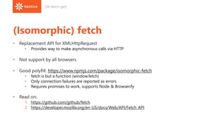 (Isomorphic) fetch
• Replacement API for XMLHttpRequest
• Provides way to make asynchronous calls via HTTP
• Not support by all browsers
• Good polyfill: https://www.npmjs.com/package/isomorphic-fetch
• fetch is but a function (window.fetch)
• Only connection failures are reported as errors
• Requires promises to work, supports Node & Browserify
• Read on:
1. https://github.com/github/fetch
2. https://developer.mozilla.org/en-US/docs/Web/API/Fetch_API
(36-fetch-get)
 