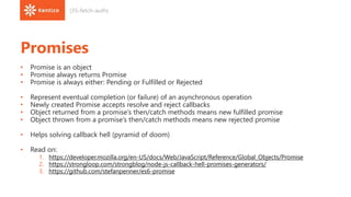 Promises
• Promise is an object
• Promise always returns Promise
• Promise is always either: Pending or Fulfilled or Rejected
• Represent eventual completion (or failure) of an asynchronous operation
• Newly created Promise accepts resolve and reject callbacks
• Object returned from a promise’s then/catch methods means new fulfilled promise
• Object thrown from a promise’s then/catch methods means new rejected promise
• Helps solving callback hell (pyramid of doom)
• Read on:
1. https://developer.mozilla.org/en-US/docs/Web/JavaScript/Reference/Global_Objects/Promise
2. https://strongloop.com/strongblog/node-js-callback-hell-promises-generators/
3. https://github.com/stefanpenner/es6-promise
(35-fetch-auth)
 