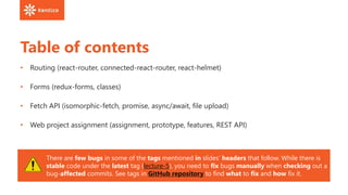 Table of contents
• Routing (react-router, connected-react-router, react-helmet)
• Forms (redux-forms, classes)
• Fetch API (isomorphic-fetch, promise, async/await, file upload)
• Web project assignment (assignment, prototype, features, REST API)
There are few bugs in some of the tags mentioned in slides‘ headers that follow. While there is
stable code under the latest tag (lecture-5), you need to fix bugs manually when checking out a
bug-affected commits. See tags in GitHub repository to find what to fix and how fix it.
 