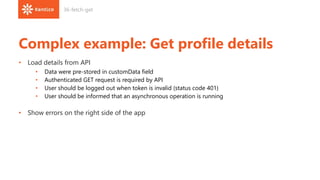 Complex example: Get profile details
• Load details from API
• Data were pre-stored in customData field
• Authenticated GET request is required by API
• User should be logged out when token is invalid (status code 401)
• User should be informed that an asynchronous operation is running
• Show errors on the right side of the app
36-fetch-get
 
