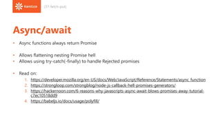 Async/await
• Async functions always return Promise
• Allows flattening nesting Promise hell
• Allows using try-catch(-finally) to handle Rejected promises
• Read on:
1. https://developer.mozilla.org/en-US/docs/Web/JavaScript/Reference/Statements/async_function
2. https://strongloop.com/strongblog/node-js-callback-hell-promises-generators/
3. https://hackernoon.com/6-reasons-why-javascripts-async-await-blows-promises-away-tutorial-
c7ec10518dd9
4. https://babeljs.io/docs/usage/polyfill/
(37-fetch-put)
 