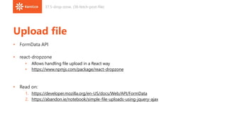 Upload file
• FormData API
• react-dropzone
• Allows handling file upload in a React way
• https://www.npmjs.com/package/react-dropzone
• Read on:
1. https://developer.mozilla.org/en-US/docs/Web/API/FormData
2. https://abandon.ie/notebook/simple-file-uploads-using-jquery-ajax
37.5-drop-zone, (38-fetch-post-file)
 