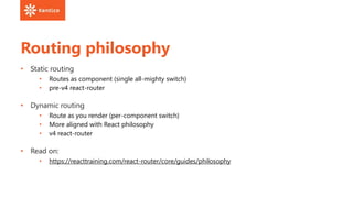 Routing philosophy
• Static routing
• Routes as component (single all-mighty switch)
• pre-v4 react-router
• Dynamic routing
• Route as you render (per-component switch)
• More aligned with React philosophy
• v4 react-router
• Read on:
• https://reacttraining.com/react-router/core/guides/philosophy
 