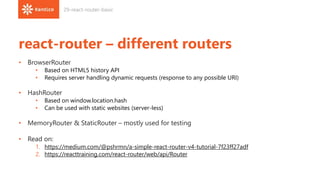 react-router – different routers
• BrowserRouter
• Based on HTML5 history API
• Requires server handling dynamic requests (response to any possible URI)
• HashRouter
• Based on window.location.hash
• Can be used with static websites (server-less)
• MemoryRouter & StaticRouter – mostly used for testing
• Read on:
1. https://medium.com/@pshrmn/a-simple-react-router-v4-tutorial-7f23ff27adf
2. https://reacttraining.com/react-router/web/api/Router
29-react-router-basic
 