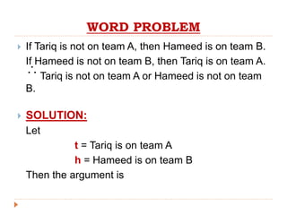 WORD PROBLEM
 If Tariq is not on team A, then Hameed is on team B.
If Hameed is not on team B, then Tariq is on team A.
Tariq is not on team A or Hameed is not on team
B.
 SOLUTION:
Let
t = Tariq is on team A
h = Hameed is on team B
Then the argument is

 