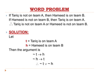 WORD PROBLEM
 If Tariq is not on team A, then Hameed is on team B.
If Hameed is not on team B, then Tariq is on team A.
Tariq is not on team A or Hameed is not on team B.
 SOLUTION:
Let
t = Tariq is on team A
h = Hameed is on team B
Then the argument is
~ t  h
~ h  t
 ~ t  ~ h

 