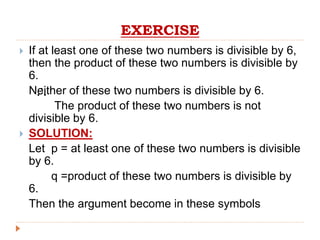 EXERCISE
 If at least one of these two numbers is divisible by 6,
then the product of these two numbers is divisible by
6.
Neither of these two numbers is divisible by 6.
The product of these two numbers is not
divisible by 6.
 SOLUTION:
Let p = at least one of these two numbers is divisible
by 6.
q =product of these two numbers is divisible by
6.
Then the argument become in these symbols

 