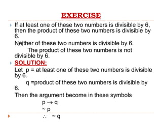 EXERCISE
 If at least one of these two numbers is divisible by 6,
then the product of these two numbers is divisible by
6.
Neither of these two numbers is divisible by 6.
The product of these two numbers is not
divisible by 6.
 SOLUTION:
Let p = at least one of these two numbers is divisible
by 6.
q =product of these two numbers is divisible by
6.
Then the argument become in these symbols
p  q
~ p
 ~ q

 