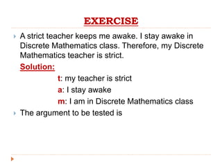EXERCISE
 A strict teacher keeps me awake. I stay awake in
Discrete Mathematics class. Therefore, my Discrete
Mathematics teacher is strict.
Solution:
t: my teacher is strict
a: I stay awake
m: I am in Discrete Mathematics class
 The argument to be tested is
 