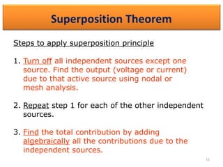 11
4.3 Superposition Theorem (3)
Steps to apply superposition principle
1. Turn off all independent sources except one
source. Find the output (voltage or current)
due to that active source using nodal or
mesh analysis.
2. Repeat step 1 for each of the other independent
sources.
3. Find the total contribution by adding
algebraically all the contributions due to the
independent sources.
 