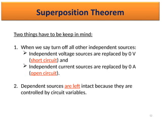 12
Two things have to be keep in mind:
1. When we say turn off all other independent sources:
 Independent voltage sources are replaced by 0 V
(short circuit) and
 Independent current sources are replaced by 0 A
(open circuit).
2. Dependent sources are left intact because they are
controlled by circuit variables.
 