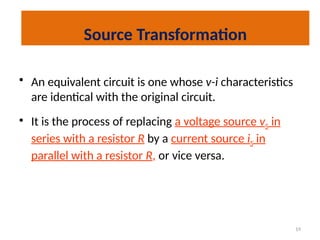 19
Source Transformation
• An equivalent circuit is one whose v-i characteristics
are identical with the original circuit.
• It is the process of replacing a voltage source vS in
series with a resistor R by a current source iS in
parallel with a resistor R, or vice versa.
 