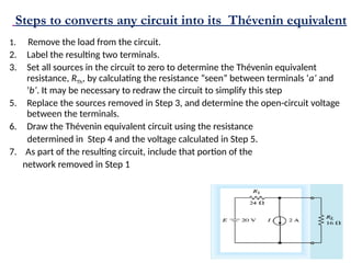 Steps to converts any circuit into its Thévenin equivalent
1. Remove the load from the circuit.
2. Label the resulting two terminals.
3. Set all sources in the circuit to zero to determine the Thévenin equivalent
resistance, RTh, by calculating the resistance “seen” between terminals ‘a’ and
‘b’. It may be necessary to redraw the circuit to simplify this step
5. Replace the sources removed in Step 3, and determine the open-circuit voltage
between the terminals.
6. Draw the Thévenin equivalent circuit using the resistance
determined in Step 4 and the voltage calculated in Step 5.
7. As part of the resulting circuit, include that portion of the
network removed in Step 1
 