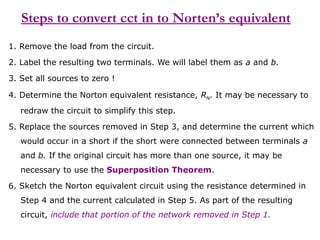 Steps to convert cct in to Norten’s equivalent
1. Remove the load from the circuit.
2. Label the resulting two terminals. We will label them as a and b.
3. Set all sources to zero !
4. Determine the Norton equivalent resistance, RN. It may be necessary to
redraw the circuit to simplify this step.
5. Replace the sources removed in Step 3, and determine the current which
would occur in a short if the short were connected between terminals a
and b. If the original circuit has more than one source, it may be
necessary to use the Superposition Theorem.
6. Sketch the Norton equivalent circuit using the resistance determined in
Step 4 and the current calculated in Step 5. As part of the resulting
circuit, include that portion of the network removed in Step 1.
 