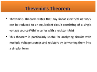 • Thevenin's Theorem states that any linear electrical network
can be reduced to an equivalent circuit consisting of a single
voltage source (Vth) in series with a resistor (Rth​
)
• This theorem is particularly useful for analyzing circuits with
multiple voltage sources and resistors by converting them into
a simpler form
Thevenin's Theorem
 