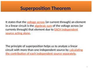 9
It states that the voltage across (or current through) an element
in a linear circuit is the algebraic sum of the voltage across (or
currents through) that element due to EACH independent
source acting alone.
The principle of superposition helps us to analyze a linear
circuit with more than one independent source by calculating
the contribution of each independent source separately.
Superposition Theorem
 