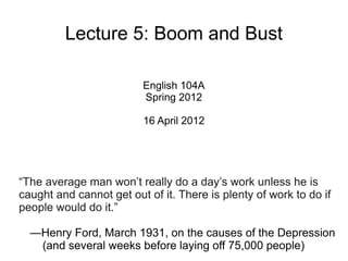 Lecture 5: Boom and Bust

                         English 104A
                         Spring 2012

                         16 April 2012




“The average man won’t really do a day’s work unless he is
caught and cannot get out of it. There is plenty of work to do if
people would do it.”

  —Henry Ford, March 1931, on the causes of the Depression
   (and several weeks before laying off 75,000 people)
 