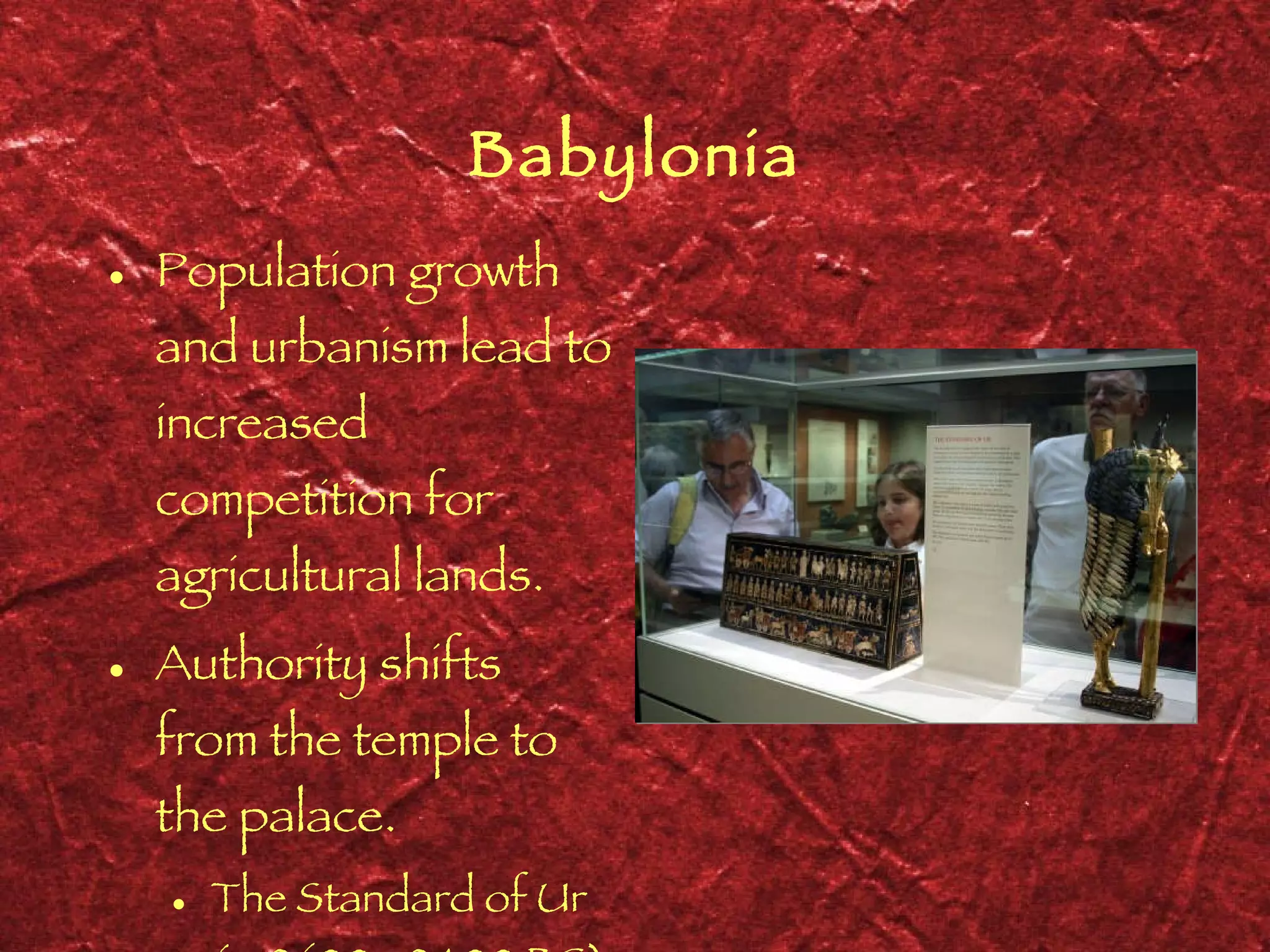 Babylonia Population growth and urbanism lead to increased competition for agricultural lands. Authority shifts from the temple to the palace. The Standard of Ur ( c . 2600 - 2400 BC) 