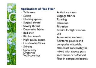 Artist’s canvases
Luggage fabrics
Paneling
Insulation
Filtration
Fabrics for light aviation
use
Automotive end uses
Reinforce plastics and
composite materials.
Flax could conceivably be
mixed with excess grass
seed straw or softwood
fiber in composite boards
Applications of Flax Fiber
Table wear
Suiting
Clothing apparel
Surgical thread
Sewing thread
Decorative fabrics
Bed linen
Kitchen towels
High quality papers
Handkerchief linen
Shirting
Upholstery
Draperies
Wall coverings
 