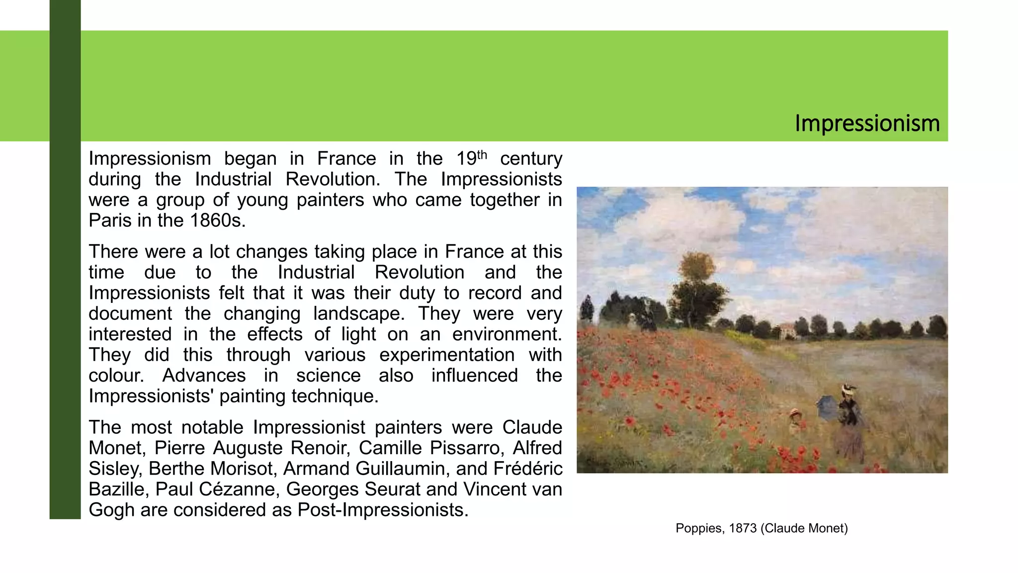 Impressionism
Impressionism began in France in the 19th century
during the Industrial Revolution. The Impressionists
were a group of young painters who came together in
Paris in the 1860s.
There were a lot changes taking place in France at this
time due to the Industrial Revolution and the
Impressionists felt that it was their duty to record and
document the changing landscape. They were very
interested in the effects of light on an environment.
They did this through various experimentation with
colour. Advances in science also influenced the
Impressionists' painting technique.
The most notable Impressionist painters were Claude
Monet, Pierre Auguste Renoir, Camille Pissarro, Alfred
Sisley, Berthe Morisot, Armand Guillaumin, and Frédéric
Bazille, Paul Cézanne, Georges Seurat and Vincent van
Gogh are considered as Post-Impressionists.
Poppies, 1873 (Claude Monet)
 