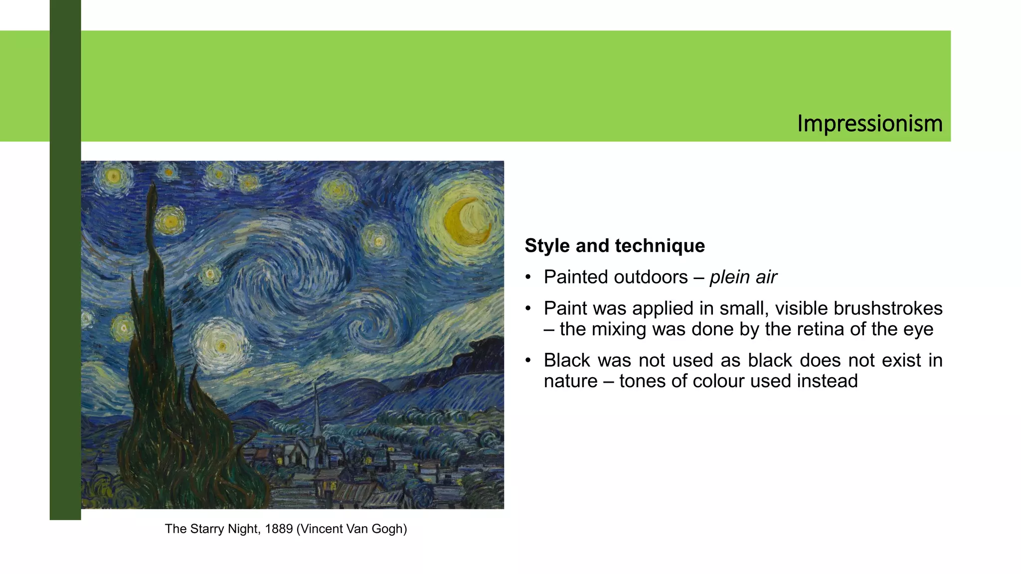 Impressionism
Style and technique
• Painted outdoors – plein air
• Paint was applied in small, visible brushstrokes
– the mixing was done by the retina of the eye
• Black was not used as black does not exist in
nature – tones of colour used instead
The Starry Night, 1889 (Vincent Van Gogh)
 