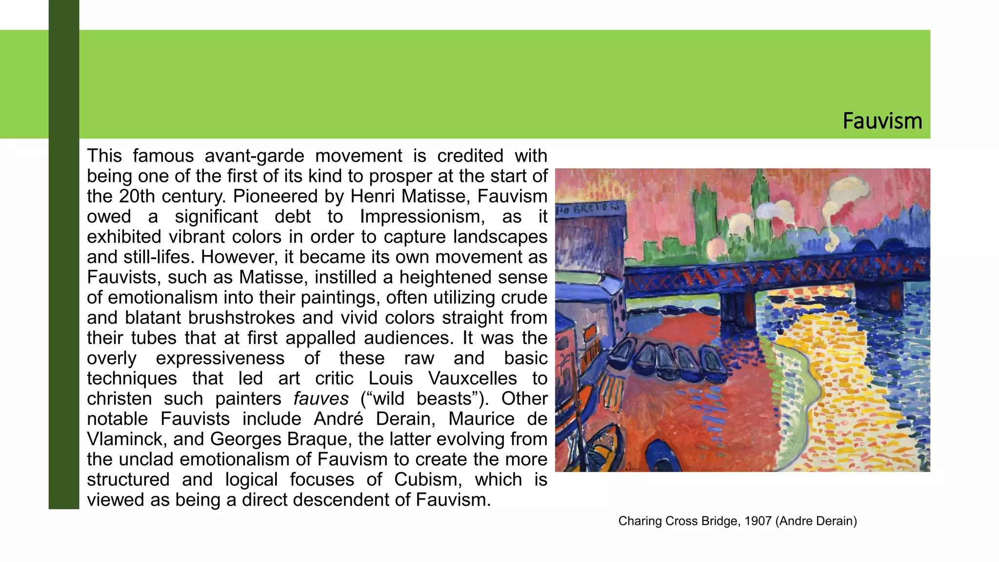 Fauvism
This famous avant-garde movement is credited with
being one of the first of its kind to prosper at the start of
the 20th century. Pioneered by Henri Matisse, Fauvism
owed a significant debt to Impressionism, as it
exhibited vibrant colors in order to capture landscapes
and still-lifes. However, it became its own movement as
Fauvists, such as Matisse, instilled a heightened sense
of emotionalism into their paintings, often utilizing crude
and blatant brushstrokes and vivid colors straight from
their tubes that at first appalled audiences. It was the
overly expressiveness of these raw and basic
techniques that led art critic Louis Vauxcelles to
christen such painters fauves (“wild beasts”). Other
notable Fauvists include André Derain, Maurice de
Vlaminck, and Georges Braque, the latter evolving from
the unclad emotionalism of Fauvism to create the more
structured and logical focuses of Cubism, which is
viewed as being a direct descendent of Fauvism.
Charing Cross Bridge, 1907 (Andre Derain)
 