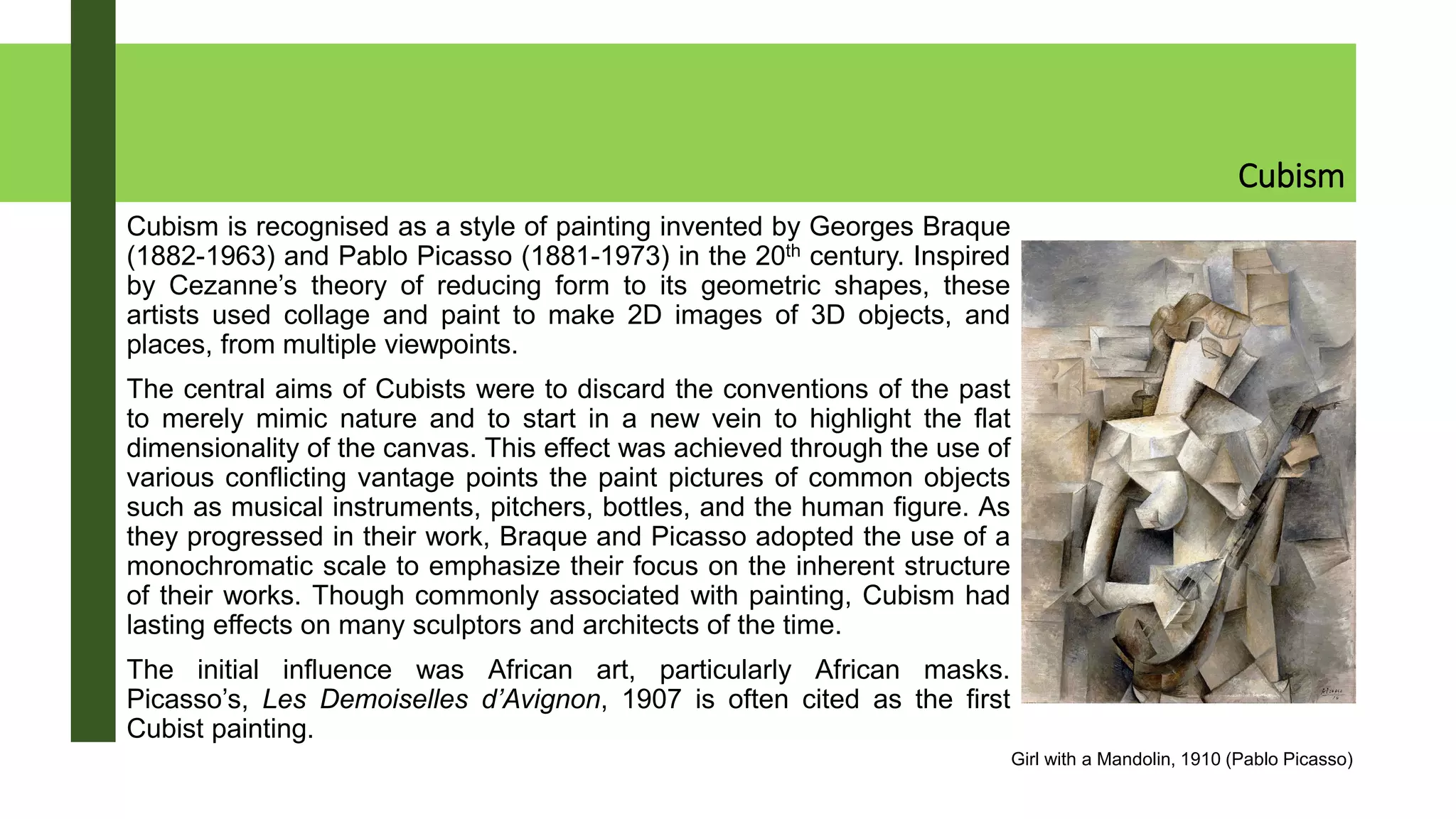 Cubism
Cubism is recognised as a style of painting invented by Georges Braque
(1882-1963) and Pablo Picasso (1881-1973) in the 20th century. Inspired
by Cezanne’s theory of reducing form to its geometric shapes, these
artists used collage and paint to make 2D images of 3D objects, and
places, from multiple viewpoints.
The central aims of Cubists were to discard the conventions of the past
to merely mimic nature and to start in a new vein to highlight the flat
dimensionality of the canvas. This effect was achieved through the use of
various conflicting vantage points the paint pictures of common objects
such as musical instruments, pitchers, bottles, and the human figure. As
they progressed in their work, Braque and Picasso adopted the use of a
monochromatic scale to emphasize their focus on the inherent structure
of their works. Though commonly associated with painting, Cubism had
lasting effects on many sculptors and architects of the time.
The initial influence was African art, particularly African masks.
Picasso’s, Les Demoiselles d’Avignon, 1907 is often cited as the first
Cubist painting.
Girl with a Mandolin, 1910 (Pablo Picasso)
 