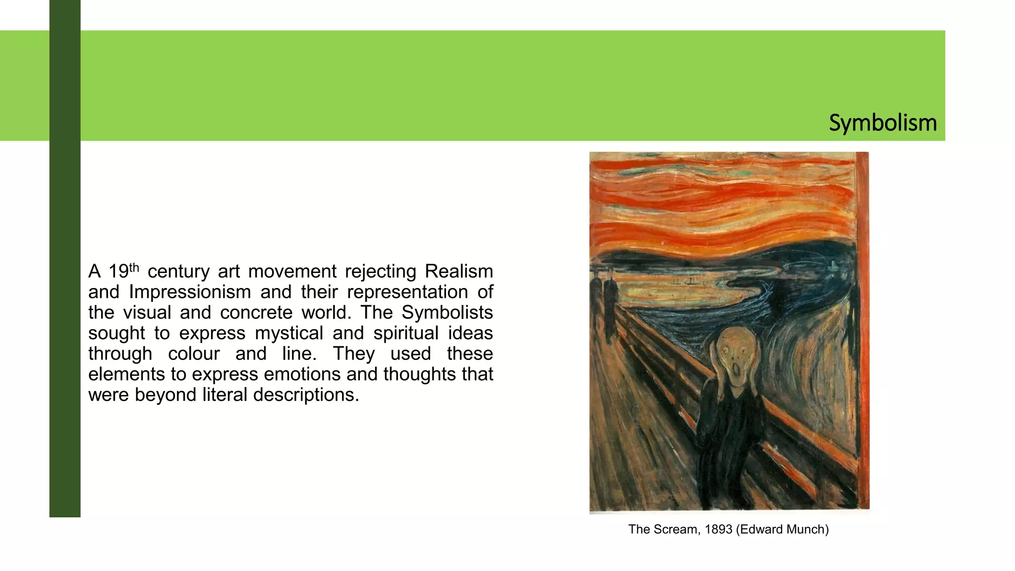 Symbolism
A 19th century art movement rejecting Realism
and Impressionism and their representation of
the visual and concrete world. The Symbolists
sought to express mystical and spiritual ideas
through colour and line. They used these
elements to express emotions and thoughts that
were beyond literal descriptions.
The Scream, 1893 (Edward Munch)
 