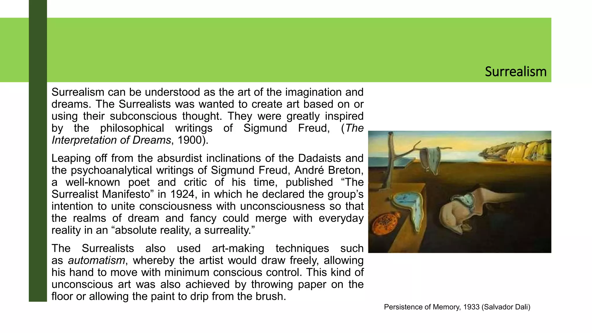 Surrealism
Surrealism can be understood as the art of the imagination and
dreams. The Surrealists was wanted to create art based on or
using their subconscious thought. They were greatly inspired
by the philosophical writings of Sigmund Freud, (The
Interpretation of Dreams, 1900).
Leaping off from the absurdist inclinations of the Dadaists and
the psychoanalytical writings of Sigmund Freud, André Breton,
a well-known poet and critic of his time, published “The
Surrealist Manifesto” in 1924, in which he declared the group’s
intention to unite consciousness with unconsciousness so that
the realms of dream and fancy could merge with everyday
reality in an “absolute reality, a surreality.”
The Surrealists also used art-making techniques such
as automatism, whereby the artist would draw freely, allowing
his hand to move with minimum conscious control. This kind of
unconscious art was also achieved by throwing paper on the
floor or allowing the paint to drip from the brush.
Persistence of Memory, 1933 (Salvador Dali)
 
