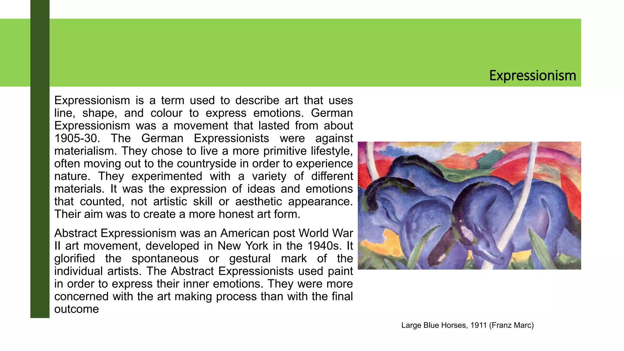 Expressionism
Expressionism is a term used to describe art that uses
line, shape, and colour to express emotions. German
Expressionism was a movement that lasted from about
1905-30. The German Expressionists were against
materialism. They chose to live a more primitive lifestyle,
often moving out to the countryside in order to experience
nature. They experimented with a variety of different
materials. It was the expression of ideas and emotions
that counted, not artistic skill or aesthetic appearance.
Their aim was to create a more honest art form.
Abstract Expressionism was an American post World War
II art movement, developed in New York in the 1940s. It
glorified the spontaneous or gestural mark of the
individual artists. The Abstract Expressionists used paint
in order to express their inner emotions. They were more
concerned with the art making process than with the final
outcome
Large Blue Horses, 1911 (Franz Marc)
 
