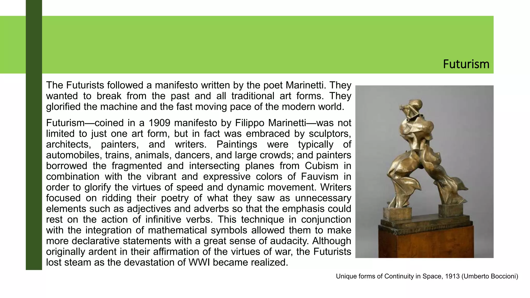 Futurism
The Futurists followed a manifesto written by the poet Marinetti. They
wanted to break from the past and all traditional art forms. They
glorified the machine and the fast moving pace of the modern world.
Futurism—coined in a 1909 manifesto by Filippo Marinetti—was not
limited to just one art form, but in fact was embraced by sculptors,
architects, painters, and writers. Paintings were typically of
automobiles, trains, animals, dancers, and large crowds; and painters
borrowed the fragmented and intersecting planes from Cubism in
combination with the vibrant and expressive colors of Fauvism in
order to glorify the virtues of speed and dynamic movement. Writers
focused on ridding their poetry of what they saw as unnecessary
elements such as adjectives and adverbs so that the emphasis could
rest on the action of infinitive verbs. This technique in conjunction
with the integration of mathematical symbols allowed them to make
more declarative statements with a great sense of audacity. Although
originally ardent in their affirmation of the virtues of war, the Futurists
lost steam as the devastation of WWI became realized.
Unique forms of Continuity in Space, 1913 (Umberto Boccioni)
 