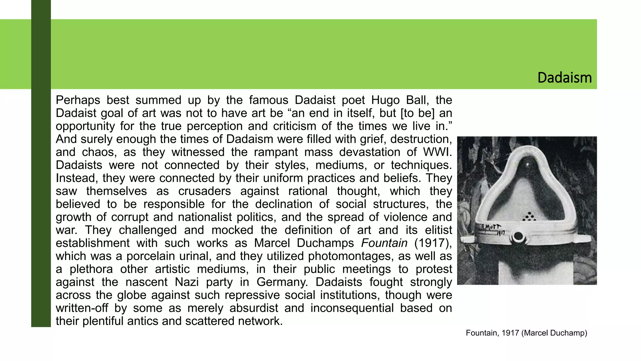 Dadaism
Perhaps best summed up by the famous Dadaist poet Hugo Ball, the
Dadaist goal of art was not to have art be “an end in itself, but [to be] an
opportunity for the true perception and criticism of the times we live in.”
And surely enough the times of Dadaism were filled with grief, destruction,
and chaos, as they witnessed the rampant mass devastation of WWI.
Dadaists were not connected by their styles, mediums, or techniques.
Instead, they were connected by their uniform practices and beliefs. They
saw themselves as crusaders against rational thought, which they
believed to be responsible for the declination of social structures, the
growth of corrupt and nationalist politics, and the spread of violence and
war. They challenged and mocked the definition of art and its elitist
establishment with such works as Marcel Duchamps Fountain (1917),
which was a porcelain urinal, and they utilized photomontages, as well as
a plethora other artistic mediums, in their public meetings to protest
against the nascent Nazi party in Germany. Dadaists fought strongly
across the globe against such repressive social institutions, though were
written-off by some as merely absurdist and inconsequential based on
their plentiful antics and scattered network.
Fountain, 1917 (Marcel Duchamp)
 
