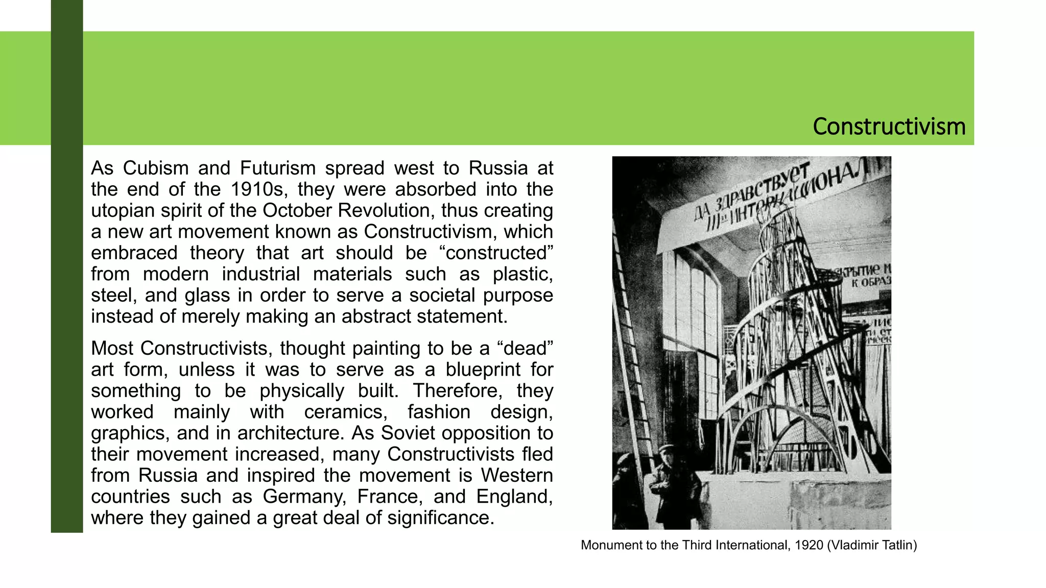 Constructivism
As Cubism and Futurism spread west to Russia at
the end of the 1910s, they were absorbed into the
utopian spirit of the October Revolution, thus creating
a new art movement known as Constructivism, which
embraced theory that art should be “constructed”
from modern industrial materials such as plastic,
steel, and glass in order to serve a societal purpose
instead of merely making an abstract statement.
Most Constructivists, thought painting to be a “dead”
art form, unless it was to serve as a blueprint for
something to be physically built. Therefore, they
worked mainly with ceramics, fashion design,
graphics, and in architecture. As Soviet opposition to
their movement increased, many Constructivists fled
from Russia and inspired the movement is Western
countries such as Germany, France, and England,
where they gained a great deal of significance.
Monument to the Third International, 1920 (Vladimir Tatlin)
 