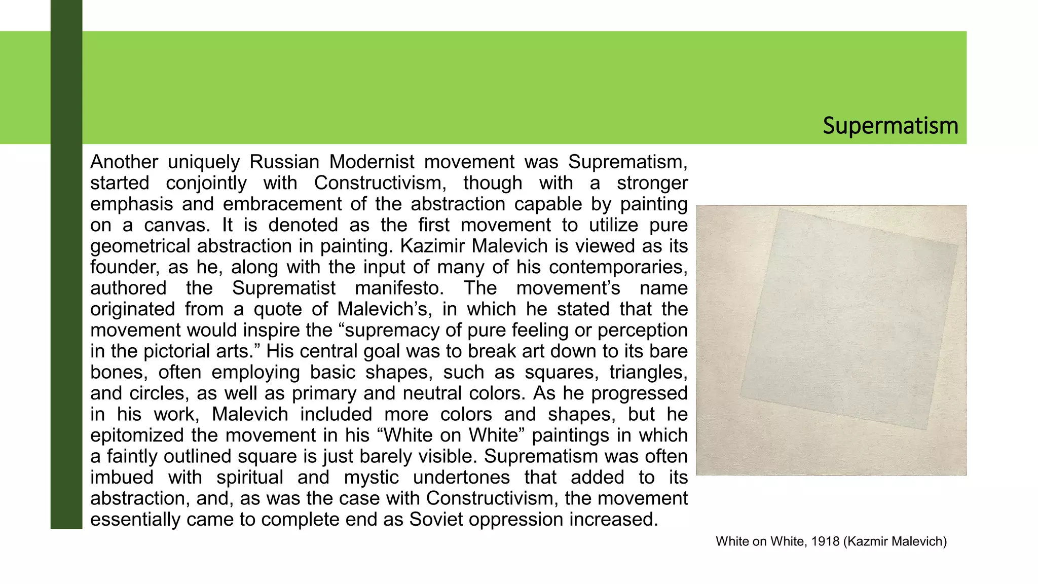 Supermatism
Another uniquely Russian Modernist movement was Suprematism,
started conjointly with Constructivism, though with a stronger
emphasis and embracement of the abstraction capable by painting
on a canvas. It is denoted as the first movement to utilize pure
geometrical abstraction in painting. Kazimir Malevich is viewed as its
founder, as he, along with the input of many of his contemporaries,
authored the Suprematist manifesto. The movement’s name
originated from a quote of Malevich’s, in which he stated that the
movement would inspire the “supremacy of pure feeling or perception
in the pictorial arts.” His central goal was to break art down to its bare
bones, often employing basic shapes, such as squares, triangles,
and circles, as well as primary and neutral colors. As he progressed
in his work, Malevich included more colors and shapes, but he
epitomized the movement in his “White on White” paintings in which
a faintly outlined square is just barely visible. Suprematism was often
imbued with spiritual and mystic undertones that added to its
abstraction, and, as was the case with Constructivism, the movement
essentially came to complete end as Soviet oppression increased.
White on White, 1918 (Kazmir Malevich)
 